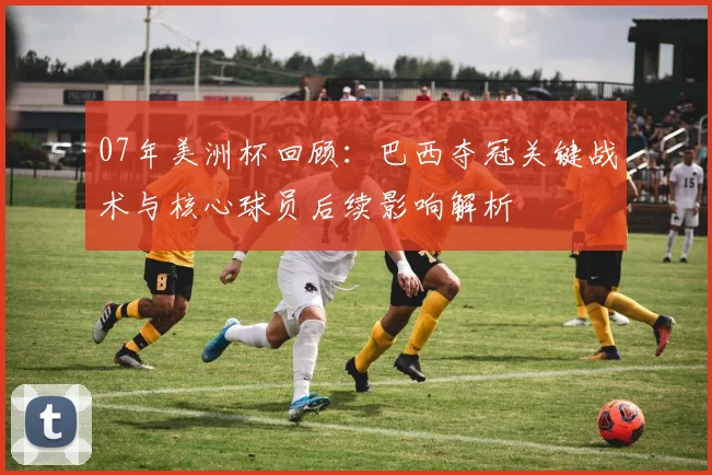 07年美洲杯回顾：巴西夺冠关键战术与核心球员后续影响解析