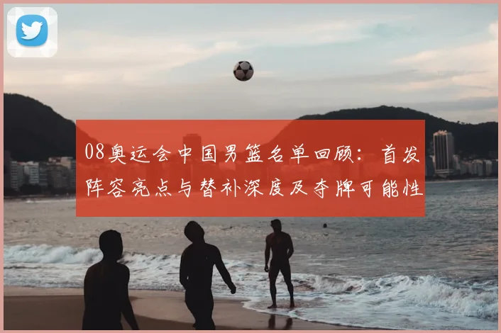08奥运会中国男篮名单回顾：首发阵容亮点与替补深度及夺牌可能性解析