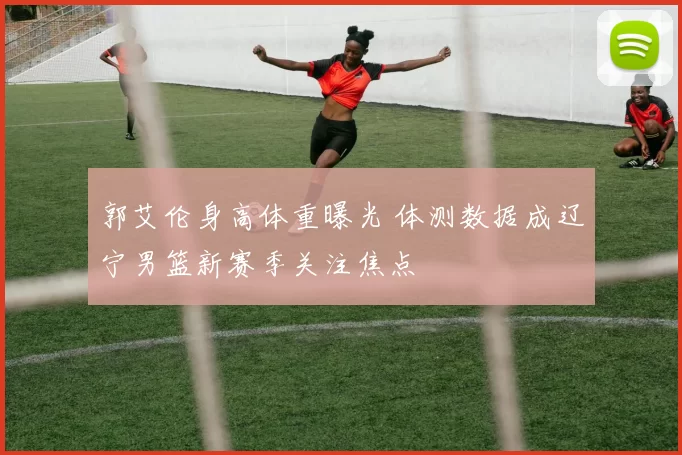 郭艾伦身高体重曝光 体测数据成辽宁男篮新赛季关注焦点