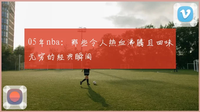 05年nba：那些令人热血沸腾且回味无穷的经典瞬间