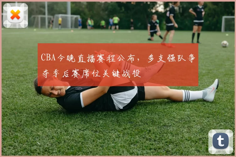 CBA今晚直播赛程公布,多支强队争夺季后赛席位关键战役