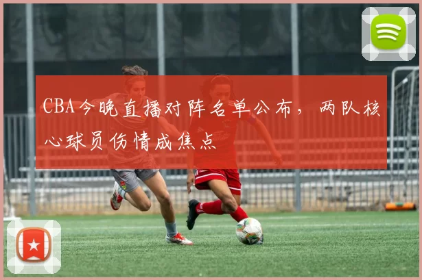 CBA今晚直播对阵名单公布，两队核心球员伤情成焦点