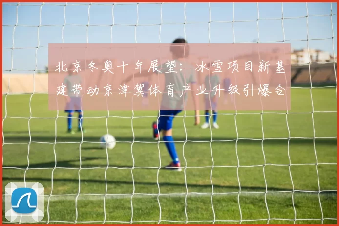北京冬奥十年展望：冰雪项目新基建带动京津冀体育产业升级引爆合作