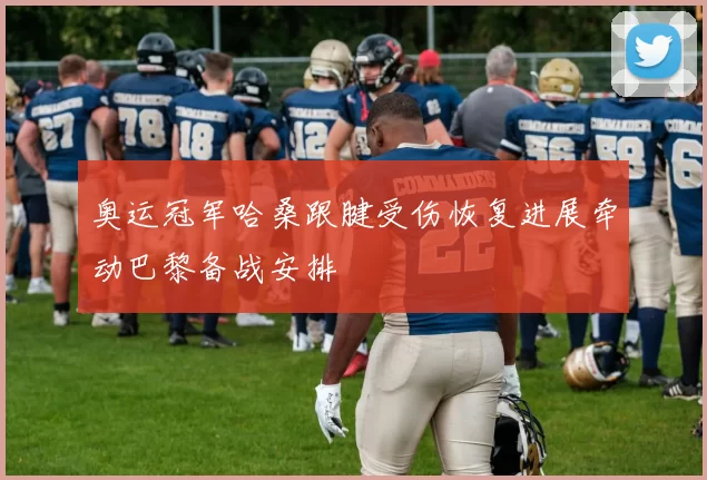 奥运冠军哈桑跟腱受伤恢复进展牵动巴黎备战安排