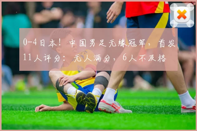 0-4日本！中国男足无缘冠军，首发11人评分：无人满分，6人不及格