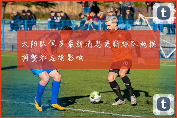 太阳队保罗最新消息更新球队轮换调整和后续影响