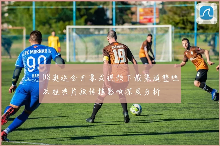 08奥运会开幕式视频下载渠道整理及经典片段传播影响深度分析