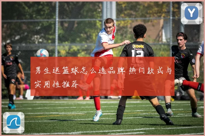 男生送篮球怎么选品牌 热门款式与实用性推荐