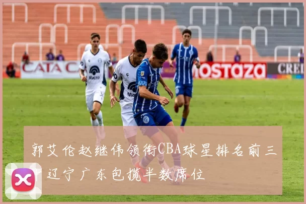 郭艾伦赵继伟领衔CBA球星排名前三十辽宁广东包揽半数席位