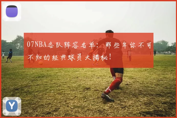 07NBA各队阵容名单：那些年你不可不知的经典球员大揭秘！