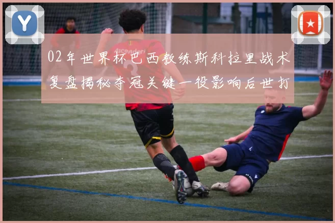 02年世界杯巴西教练斯科拉里战术复盘揭秘夺冠关键一役影响后世打法