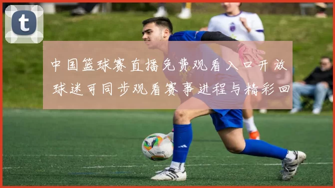 中国篮球赛直播免费观看入口开放 球迷可同步观看赛事进程与精彩回放