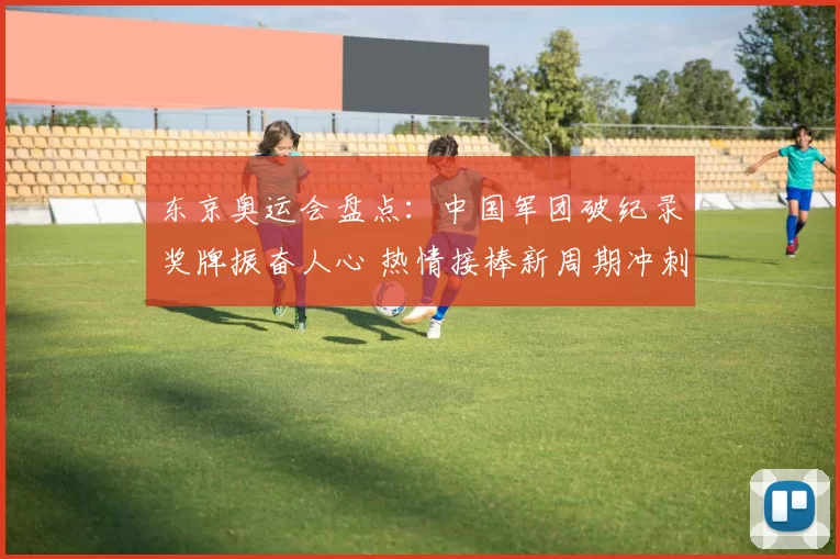 东京奥运会盘点：中国军团破纪录奖牌振奋人心 热情接棒新周期冲刺征程