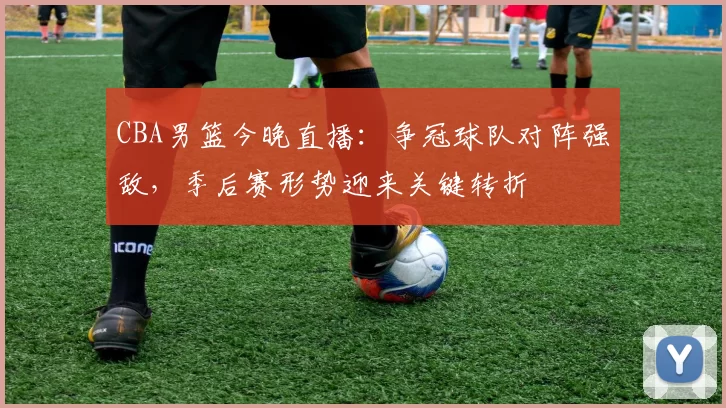 CBA男篮今晚直播:争冠球队对阵强敌,季后赛形势迎来关键转折