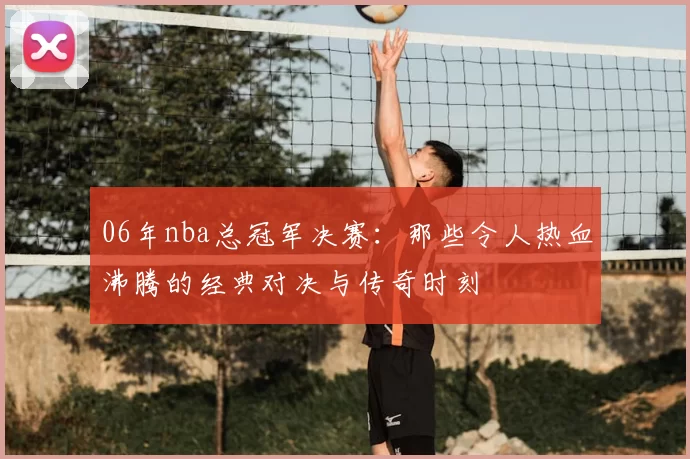 06年nba总冠军决赛:那些令人热血沸腾的经典对决与传奇时刻