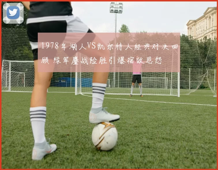 1978年湖人VS凯尔特人经典对决回顾 绿军鏖战险胜引爆宿敌恩怨