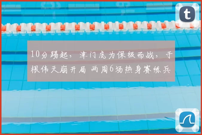 10分踢起,津门虎为保级而战,于根伟天崩开局 两周6场热身赛练兵
