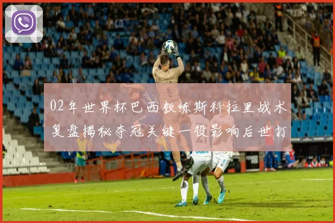 02年世界杯巴西教练斯科拉里战术复盘揭秘夺冠关键一役影响后世打法