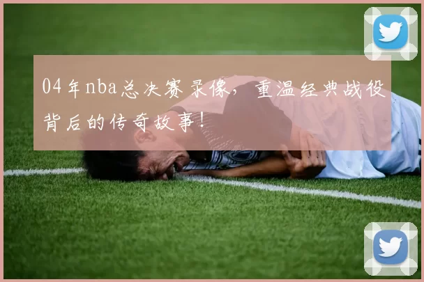 04年nba总决赛录像，重温经典战役背后的传奇故事！