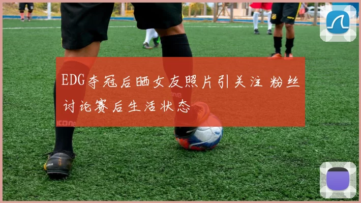 EDG夺冠后晒女友照片引关注 粉丝讨论赛后生活状态