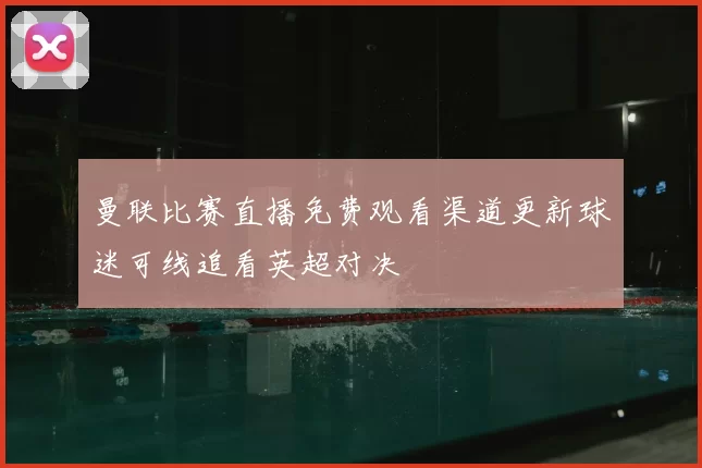 曼联比赛直播免费观看渠道更新球迷可线追看英超对决