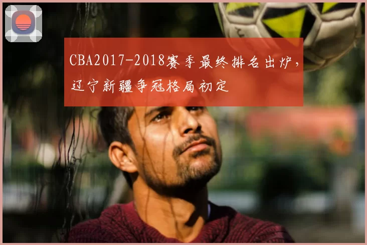 CBA2017-2018赛季最终排名出炉，辽宁新疆争冠格局初定