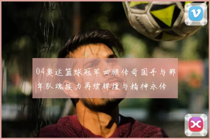 04奥运篮球冠军回顾传奇国手与那年队魂接力再续辉煌与精神永传