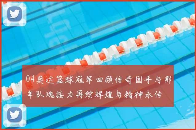 04奥运篮球冠军回顾传奇国手与那年队魂接力再续辉煌与精神永传