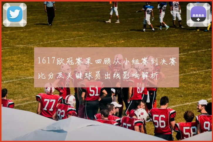 1617欧冠赛果回顾从小组赛到决赛比分及关键球员出线影响解析