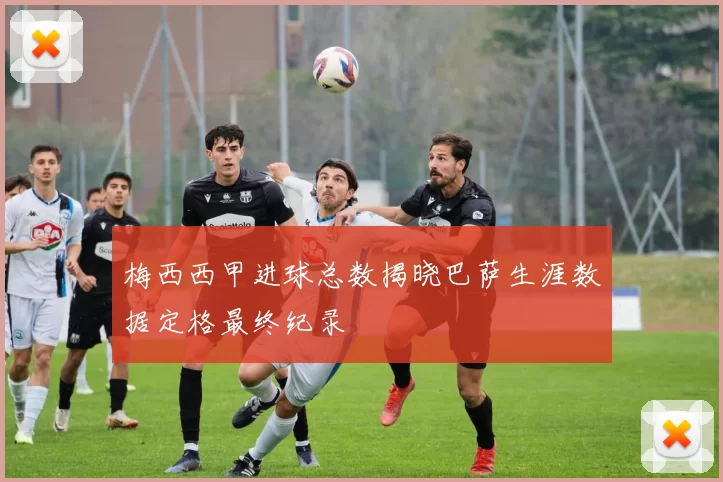 梅西西甲进球总数揭晓巴萨生涯数据定格最终纪录