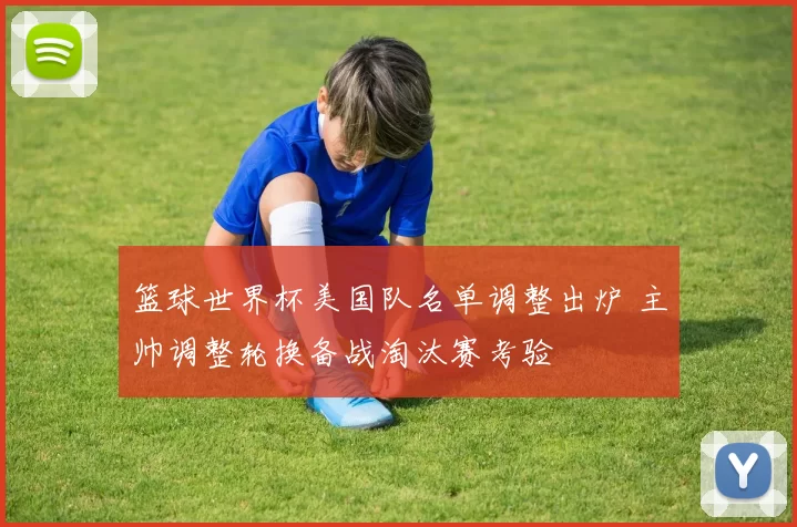 篮球世界杯美国队名单调整出炉 主帅调整轮换备战淘汰赛考验