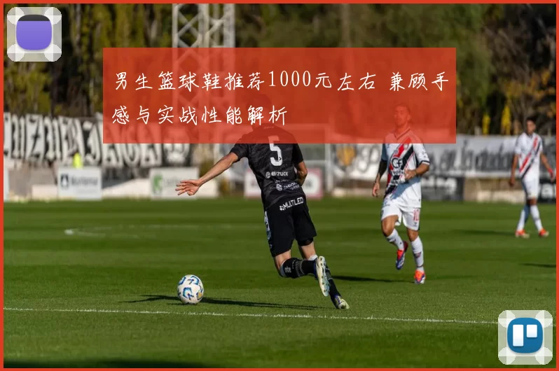 男生篮球鞋推荐1000元左右 兼顾手感与实战性能解析