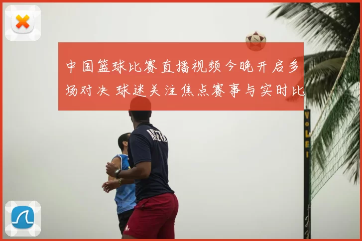 中国篮球比赛直播视频今晚开启多场对决 球迷关注焦点赛事与实时比分更新