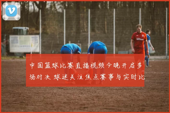 中国篮球比赛直播视频今晚开启多场对决 球迷关注焦点赛事与实时比分更新