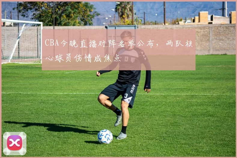 CBA今晚直播对阵名单公布,两队核心球员伤情成焦点