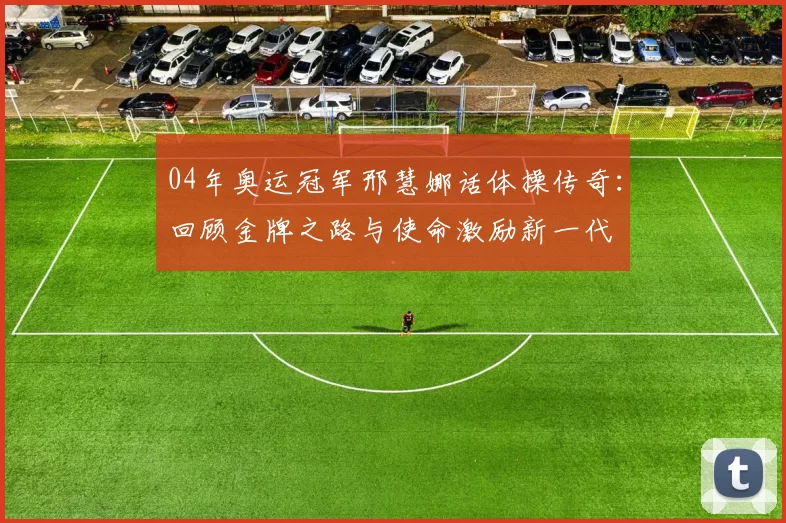 04年奥运冠军邢慧娜话体操传奇:回顾金牌之路与使命激励新一代