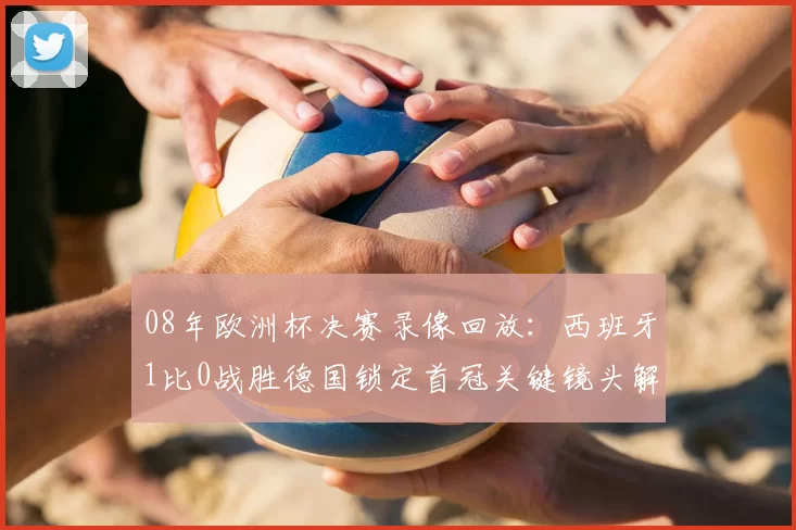 08年欧洲杯决赛录像回放：西班牙1比0战胜德国锁定首冠关键镜头解析