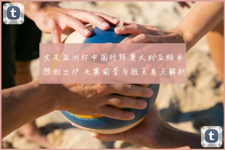 女足亚洲杯中国对阵澳大利亚赔率预测出炉 决赛前景与胜负看点解析