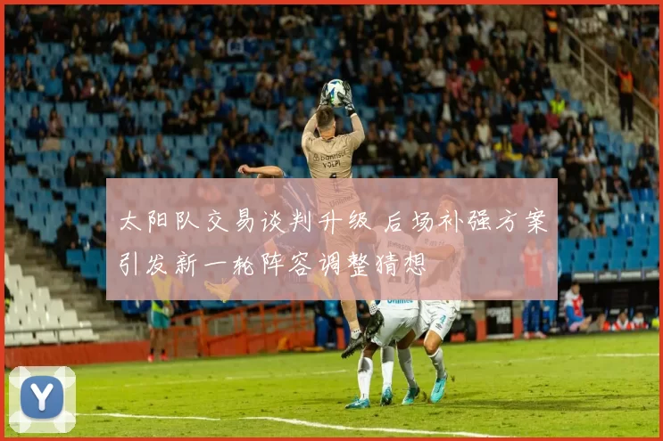 太阳队交易谈判升级 后场补强方案引发新一轮阵容调整猜想