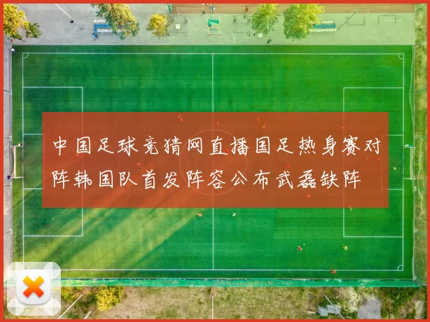 中国足球竞猜网直播国足热身赛对阵韩国队首发阵容公布武磊缺阵