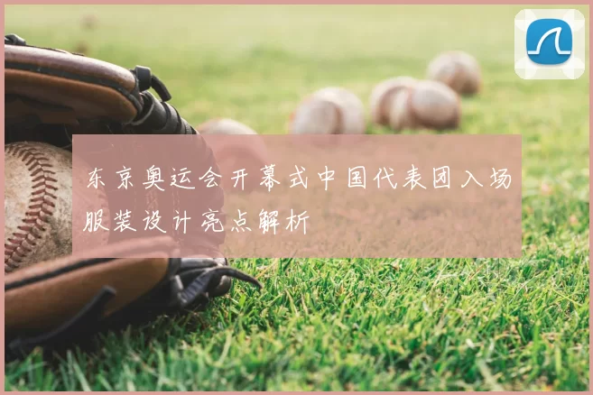 东京奥运会开幕式中国代表团入场服装设计亮点解析