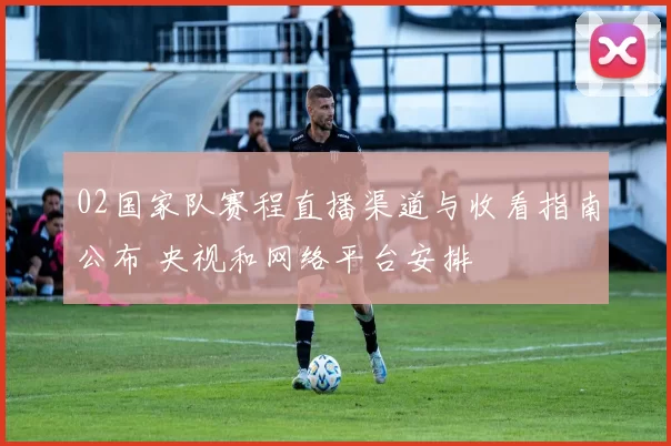 02国家队赛程直播渠道与收看指南公布 央视和网络平台安排