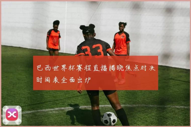 巴西世界杯赛程直播揭晓焦点对决时间表全面出炉