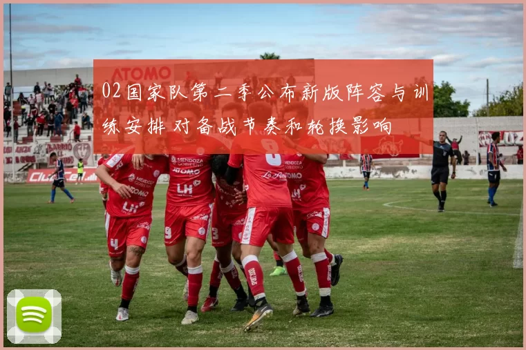 02国家队第二季公布新版阵容与训练安排 对备战节奏和轮换影响