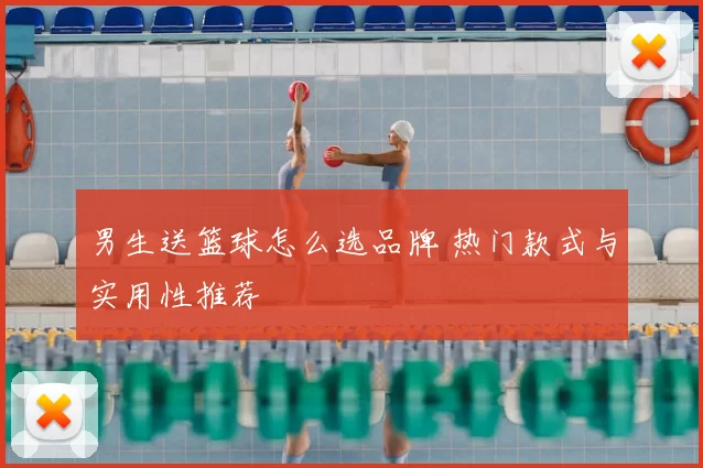 男生送篮球怎么选品牌 热门款式与实用性推荐