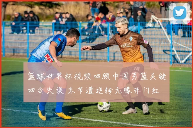 篮球世界杯视频回顾中国男篮关键回合失误 末节遭逆转无缘开门红