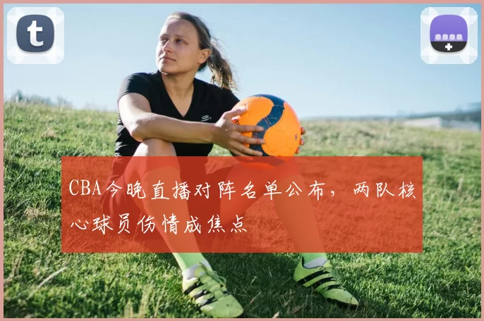 CBA今晚直播对阵名单公布，两队核心球员伤情成焦点