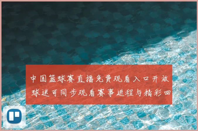 中国篮球赛直播免费观看入口开放 球迷可同步观看赛事进程与精彩回放