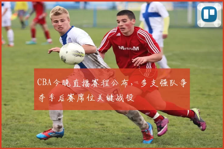 CBA今晚直播赛程公布，多支强队争夺季后赛席位关键战役