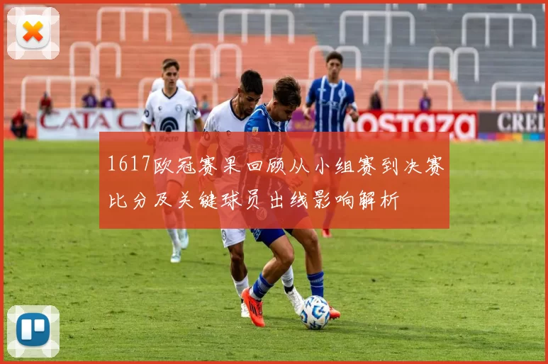 1617欧冠赛果回顾从小组赛到决赛比分及关键球员出线影响解析